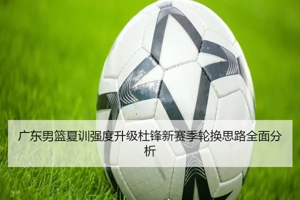 广东男篮夏训强度升级杜锋新赛季轮换思路全面分析